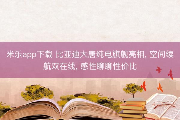 米乐app下载 比亚迪大唐纯电旗舰亮相， 空间续航双在线， 感性聊聊性价比