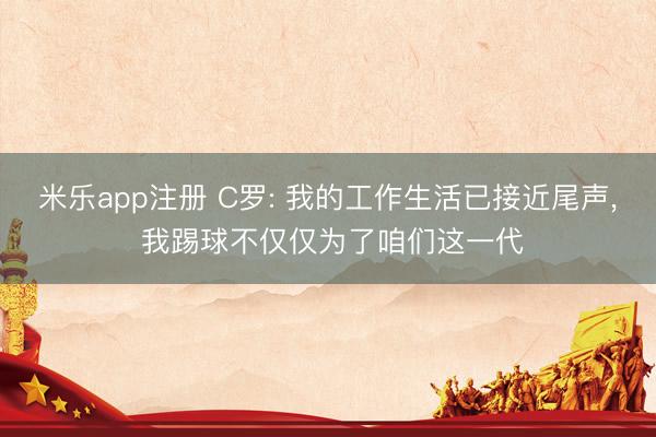米乐app注册 C罗: 我的工作生活已接近尾声, 我踢球不仅仅为了咱们这一代