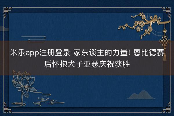 米乐app注册登录 家东谈主的力量! 恩比德赛后怀抱犬子亚瑟庆祝获胜