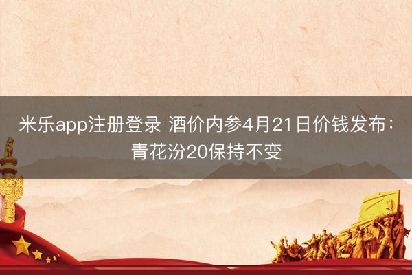 米乐app注册登录 酒价内参4月21日价钱发布：青花汾20保持不变