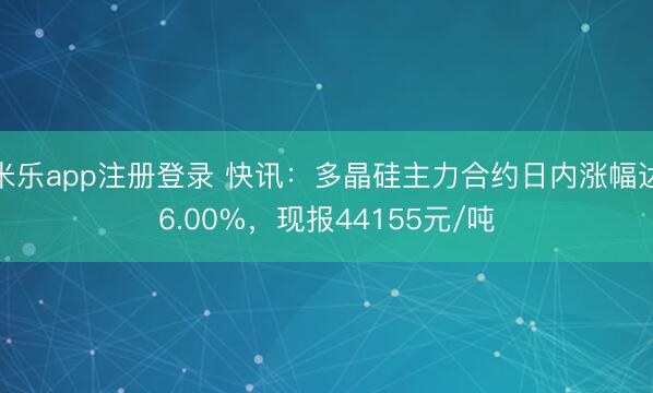 米乐app注册登录 快讯：多晶硅主力合约日内涨幅达6.00%，现报44155元/吨