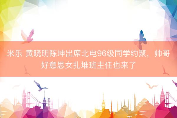 米乐 黄晓明陈坤出席北电96级同学约聚，帅哥好意思女扎堆班主任也来了