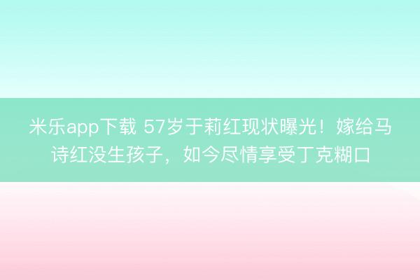 米乐app下载 57岁于莉红现状曝光！嫁给马诗红没生孩子，如今尽情享受丁克糊口